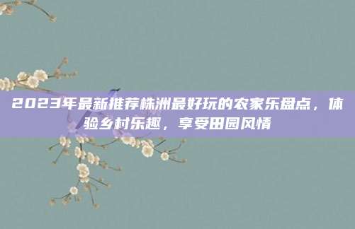 2023年最新推荐株洲最好玩的农家乐盘点，体验乡村乐趣，享受田园风情
