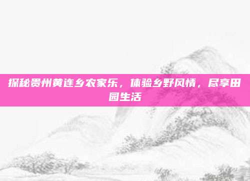 探秘贵州黄连乡农家乐，体验乡野风情，尽享田园生活