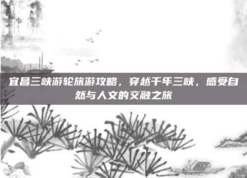 宜昌三峡游轮旅游攻略，穿越千年三峡，感受自然与人文的交融之旅