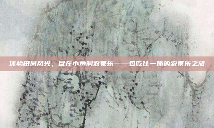 体验田园风光，尽在小鱼洞农家乐——包吃住一体的农家乐之旅