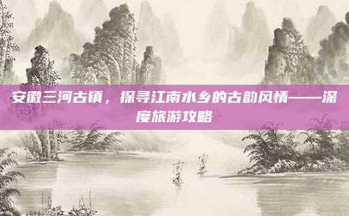 安徽三河古镇，探寻江南水乡的古韵风情——深度旅游攻略
