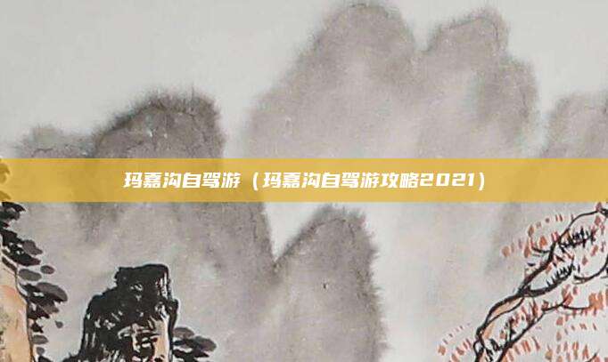 玛嘉沟自驾游（玛嘉沟自驾游攻略2021）