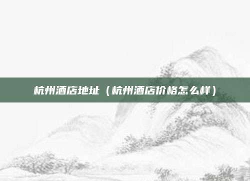 杭州酒店地址(杭州酒店价格怎么样)