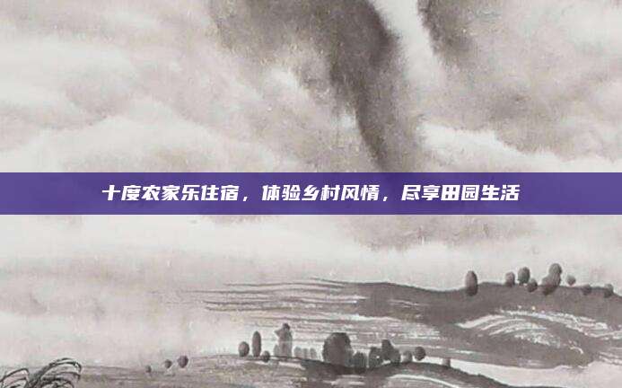 十度农家乐住宿,体验乡村风情,尽享田园生活