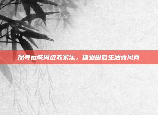 探寻运城周边农家乐,体验田园生活新风尚