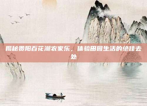 揭秘贵阳百花湖农家乐,体验田园生活的绝佳去处