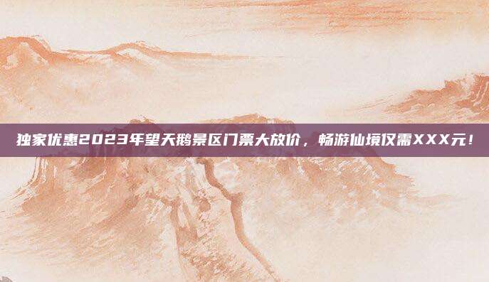 独家优惠2023年望天鹅景区门票大放价,畅游仙境仅需XXX元!