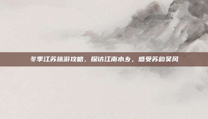 冬季江苏旅游攻略,探访江南水乡,感受苏韵吴风