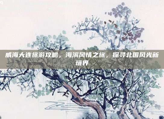 威海大连旅游攻略，海滨风情之旅，探寻北国风光新境界