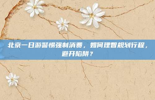 北京一日游警惕强制消费，如何理智规划行程，避开陷阱？