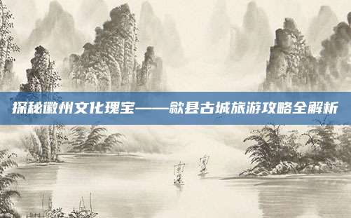 探秘徽州文化瑰宝——歙县古城旅游攻略全解析