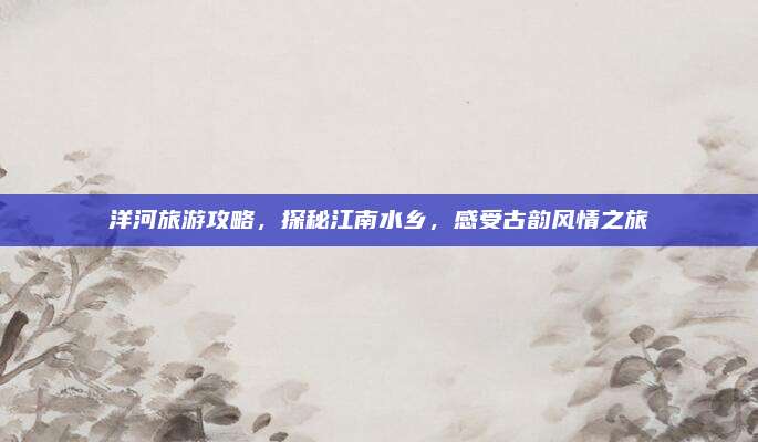洋河旅游攻略，探秘江南水乡，感受古韵风情之旅