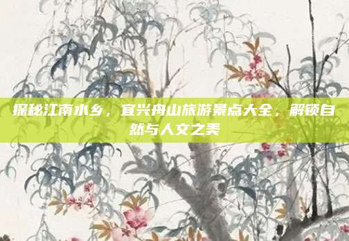 探秘江南水乡，宜兴舟山旅游景点大全，解锁自然与人文之美