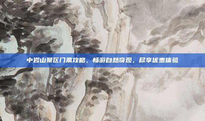 中岩山景区门票攻略，畅游自然奇观，尽享优惠体验