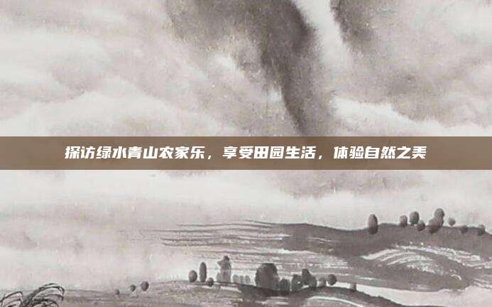探访绿水青山农家乐，享受田园生活，体验自然之美