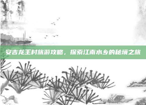 安吉龙王村旅游攻略，探索江南水乡的秘境之旅
