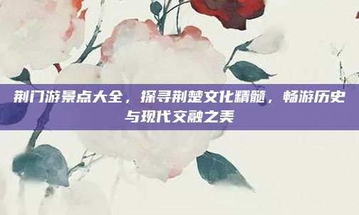 荆门游景点大全，探寻荆楚文化精髓，畅游历史与现代交融之美