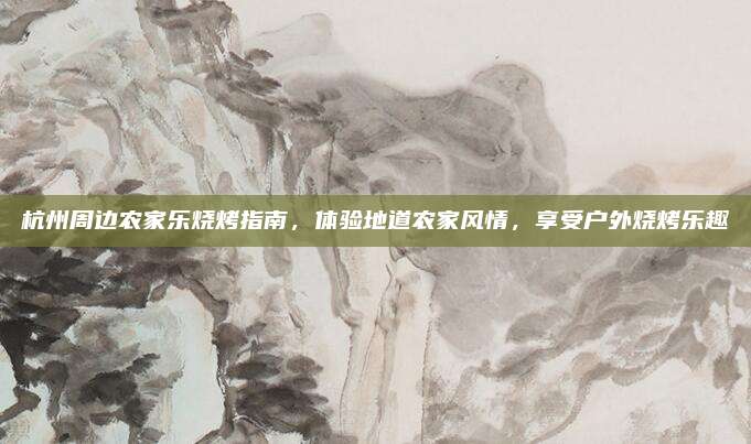 杭州周边农家乐烧烤指南，体验地道农家风情，享受户外烧烤乐趣