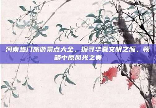 河南热门旅游景点大全，探寻华夏文明之源，领略中原风光之美