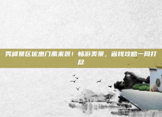 秀峰景区优惠门票来袭！畅游美景，省钱攻略一网打尽