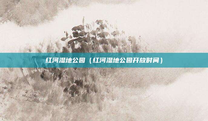红河湿地公园(红河湿地公园开放时间)