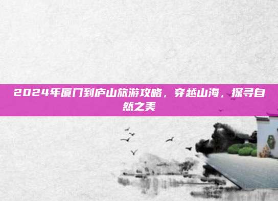 2024年厦门到庐山旅游攻略，穿越山海，探寻自然之美