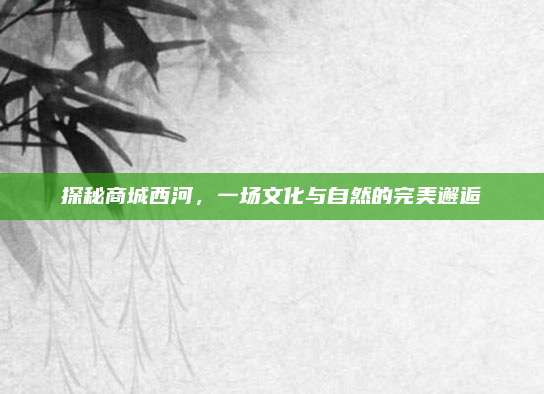 探秘商城西河，一场文化与自然的完美邂逅