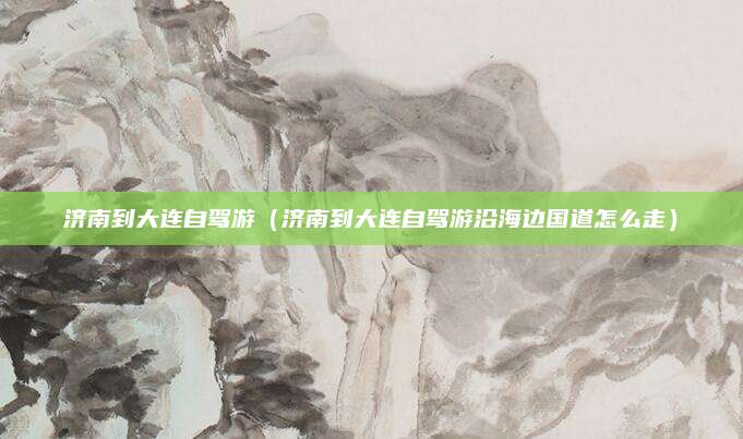 济南到大连自驾游(济南到大连自驾游沿海边国道怎么走)