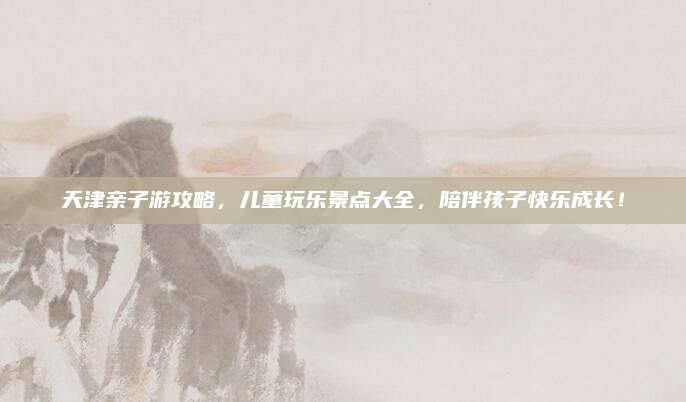 天津亲子游攻略，儿童玩乐景点大全，陪伴孩子快乐成长！