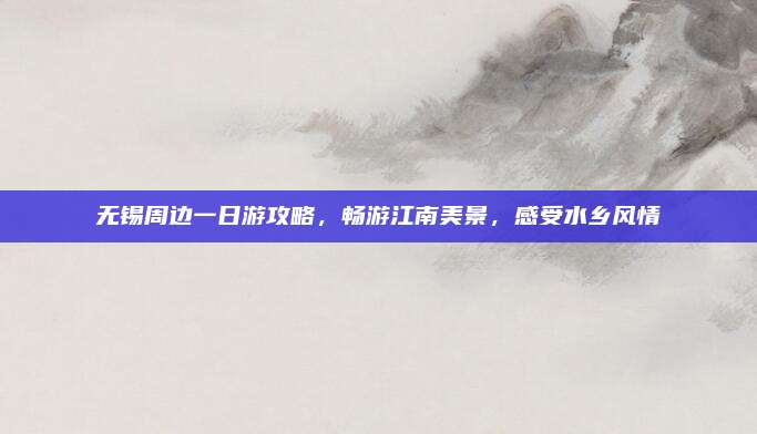 无锡周边一日游攻略，畅游江南美景，感受水乡风情