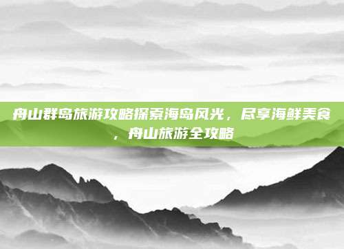 舟山群岛旅游攻略探索海岛风光，尽享海鲜美食，舟山旅游全攻略