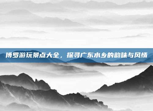 博罗游玩景点大全，探寻广东水乡的韵味与风情