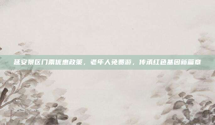 延安景区门票优惠政策，老年人免费游，传承红色基因新篇章