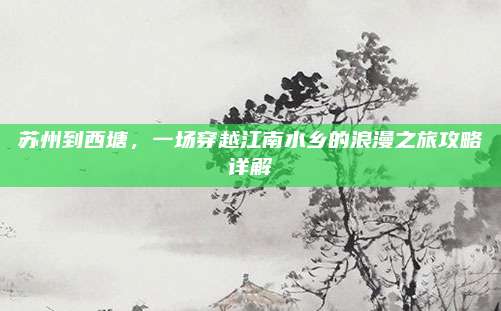 苏州到西塘，一场穿越江南水乡的浪漫之旅攻略详解