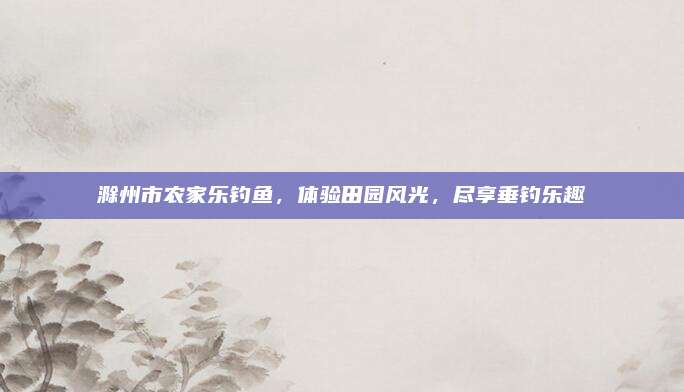滁州市农家乐钓鱼，体验田园风光，尽享垂钓乐趣