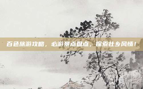 百色旅游攻略，必游景点盘点，探索壮乡风情！