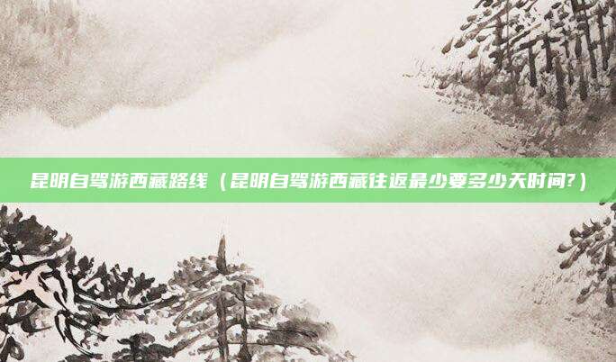 昆明自驾游西藏路线(昆明自驾游西藏往返最少要多少天时间?)