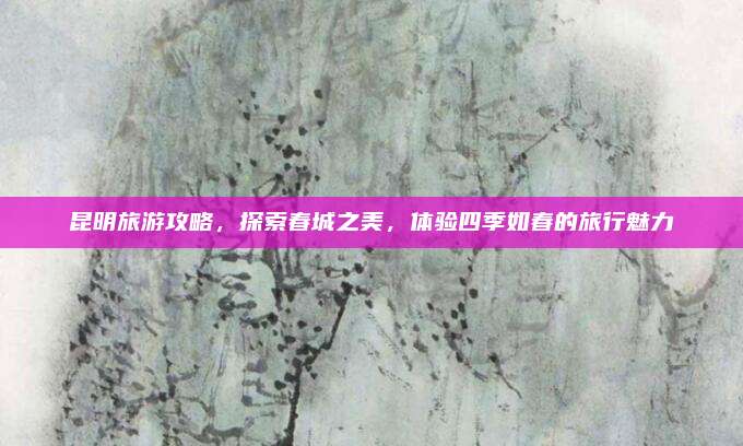 昆明旅游攻略，探索春城之美，体验四季如春的旅行魅力