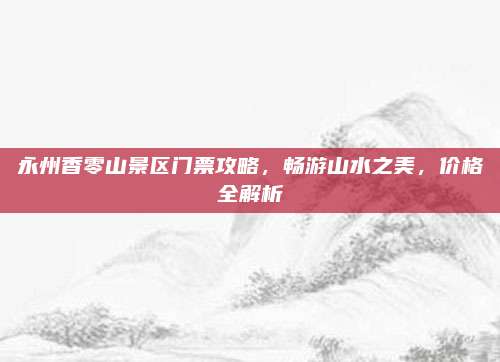 永州香零山景区门票攻略，畅游山水之美，价格全解析