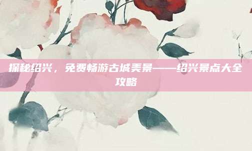 探秘绍兴，免费畅游古城美景——绍兴景点大全攻略