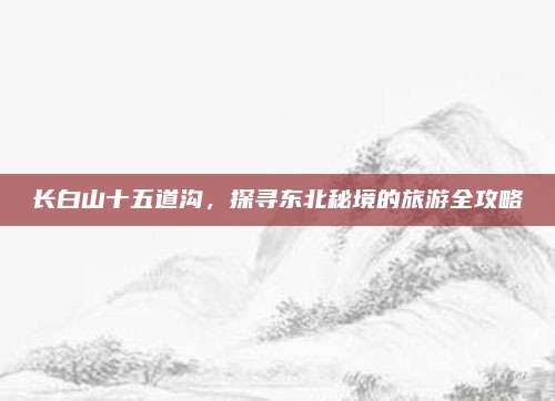 长白山十五道沟，探寻东北秘境的旅游全攻略