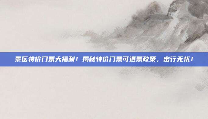 景区特价门票大福利！揭秘特价门票可退票政策，出行无忧！