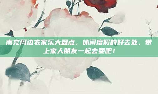 南充周边农家乐大盘点，休闲度假的好去处，带上家人朋友一起去耍吧！