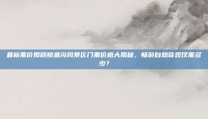 最新票价揭晓鲸鱼沟风景区门票价格大揭秘，畅游自然奇观仅需多少？