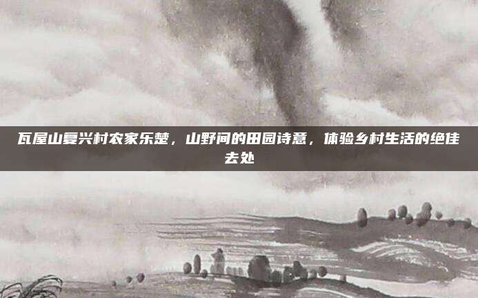瓦屋山复兴村农家乐楚，山野间的田园诗意，体验乡村生活的绝佳去处