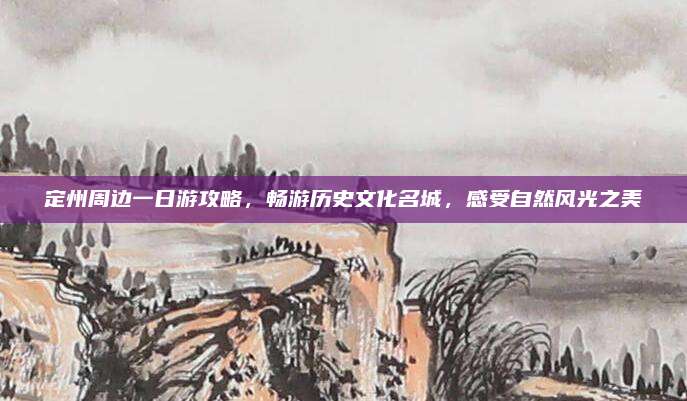 定州周边一日游攻略，畅游历史文化名城，感受自然风光之美