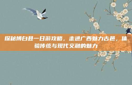 探秘博白县一日游攻略，走进广西魅力古邑，体验传统与现代交融的魅力
