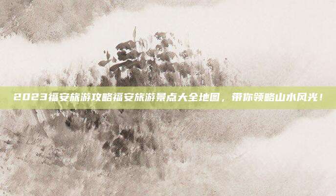 2023福安旅游攻略福安旅游景点大全地图，带你领略山水风光！