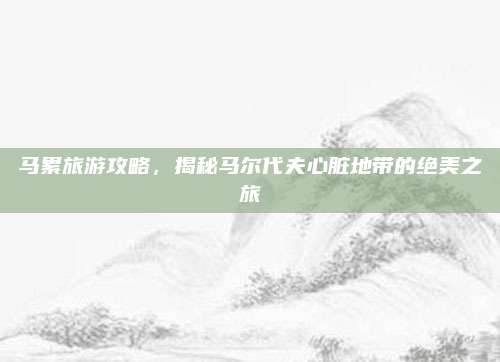 马累旅游攻略，揭秘马尔代夫心脏地带的绝美之旅
