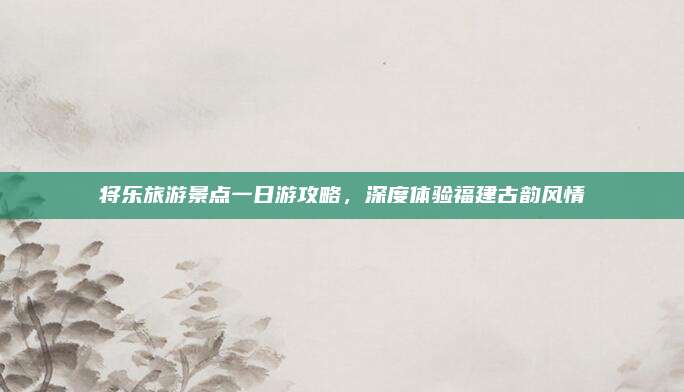 将乐旅游景点一日游攻略，深度体验福建古韵风情